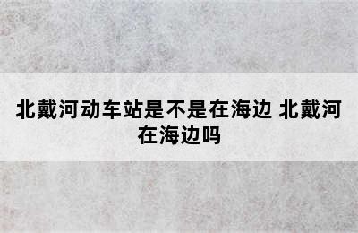 北戴河动车站是不是在海边 北戴河在海边吗